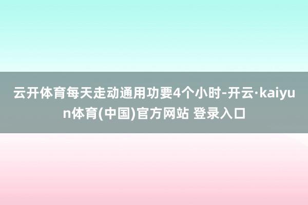 云开体育每天走动通用功要4个小时-开云·kaiyun体育(中国)官方网站 登录入口