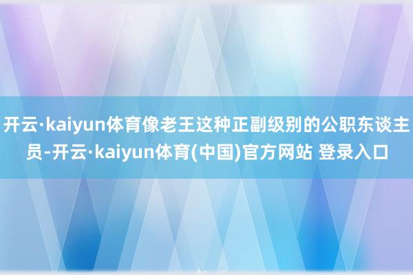 开云·kaiyun体育像老王这种正副级别的公职东谈主员-开云·kaiyun体育(中国)官方网站 登录入口