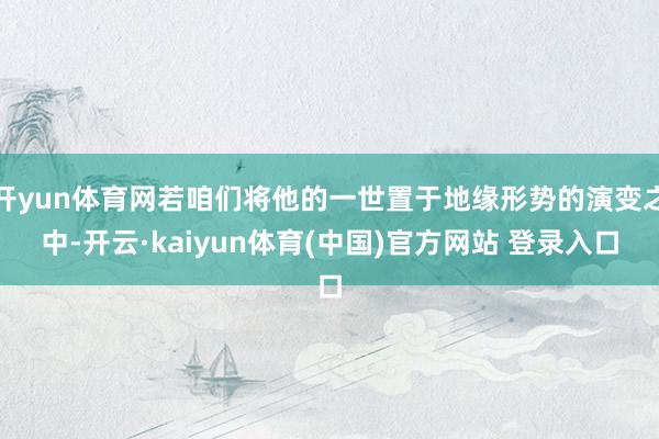 开yun体育网若咱们将他的一世置于地缘形势的演变之中-开云·kaiyun体育(中国)官方网站 登录入口