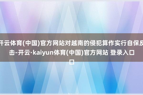开云体育(中国)官方网站对越南的侵犯算作实行自保反击-开云·kaiyun体育(中国)官方网站 登录入口
