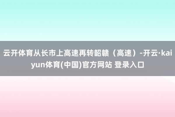 云开体育从长市上高速再转韶赣(高速)-开云·kaiyun体育(中国)官方网站 登录入口