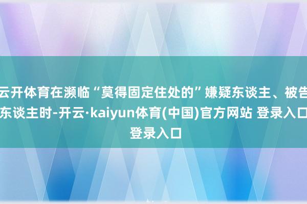 云开体育在濒临“莫得固定住处的”嫌疑东谈主、被告东谈主时-开云·kaiyun体育(中国)官方网站 登录入口