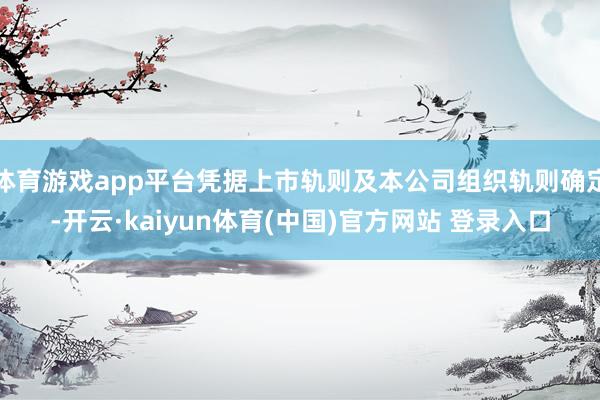 体育游戏app平台凭据上市轨则及本公司组织轨则确定-开云·kaiyun体育(中国)官方网站 登录入口
