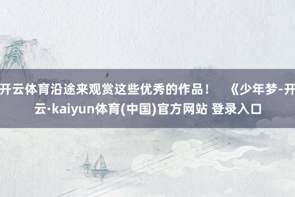 开云体育沿途来观赏这些优秀的作品！   《少年梦-开云·kaiyun体育(中国)官方网站 登录入口