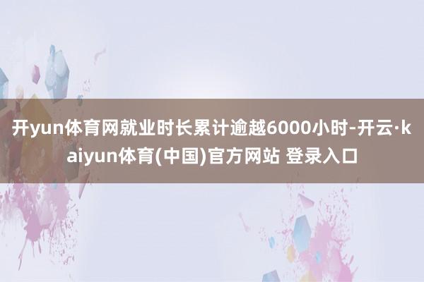 开yun体育网就业时长累计逾越6000小时-开云·kaiyun体育(中国)官方网站 登录入口