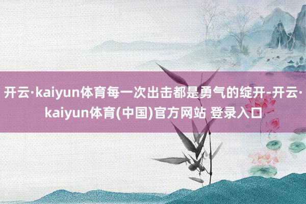 开云·kaiyun体育每一次出击都是勇气的绽开-开云·kaiyun体育(中国)官方网站 登录入口