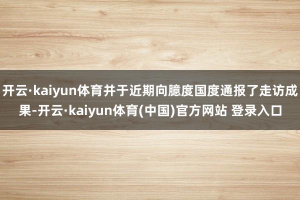开云·kaiyun体育并于近期向臆度国度通报了走访成果-开云·kaiyun体育(中国)官方网站 登录入口