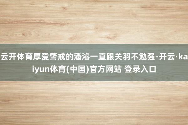 云开体育厚爱警戒的潘濬一直跟关羽不勉强-开云·kaiyun体育(中国)官方网站 登录入口