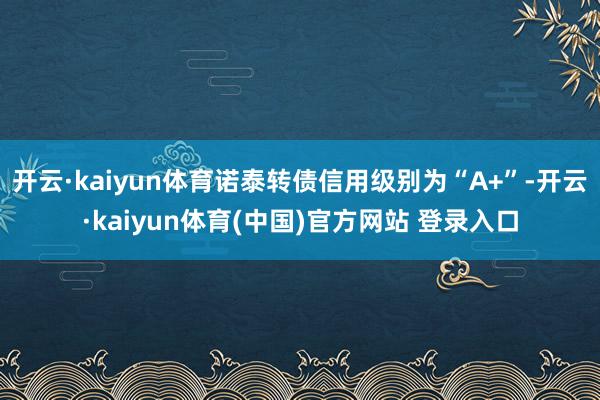 开云·kaiyun体育诺泰转债信用级别为“A+”-开云·kaiyun体育(中国)官方网站 登录入口