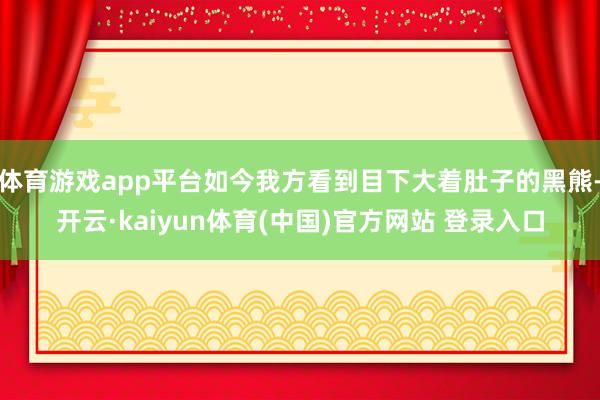 体育游戏app平台如今我方看到目下大着肚子的黑熊-开云·kaiyun体育(中国)官方网站 登录入口