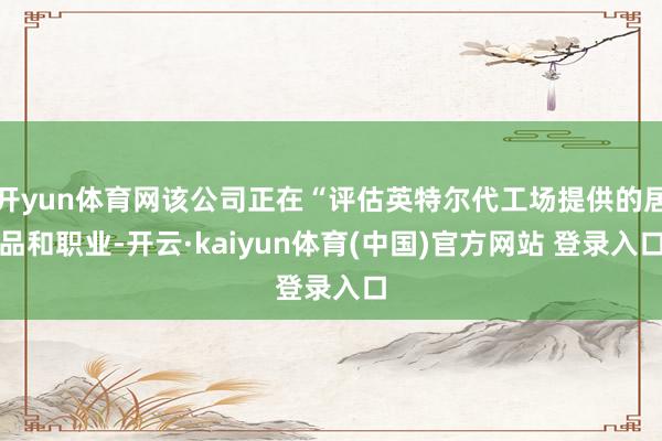 开yun体育网该公司正在“评估英特尔代工场提供的居品和职业-开云·kaiyun体育(中国)官方网站 登录入口