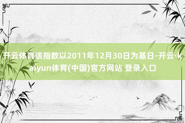 开云体育该指数以2011年12月30日为基日-开云·kaiyun体育(中国)官方网站 登录入口
