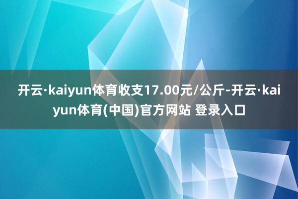 开云·kaiyun体育收支17.00元/公斤-开云·kaiyun体育(中国)官方网站 登录入口