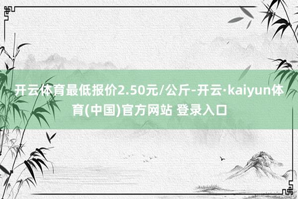 开云体育最低报价2.50元/公斤-开云·kaiyun体育(中国)官方网站 登录入口