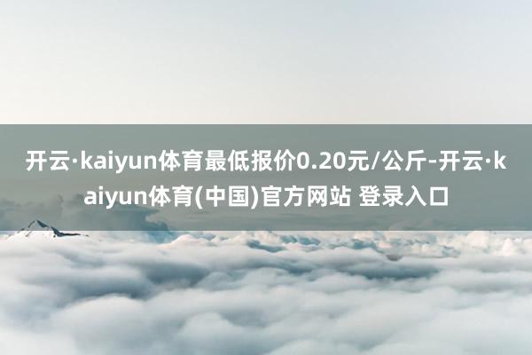 开云·kaiyun体育最低报价0.20元/公斤-开云·kaiyun体育(中国)官方网站 登录入口