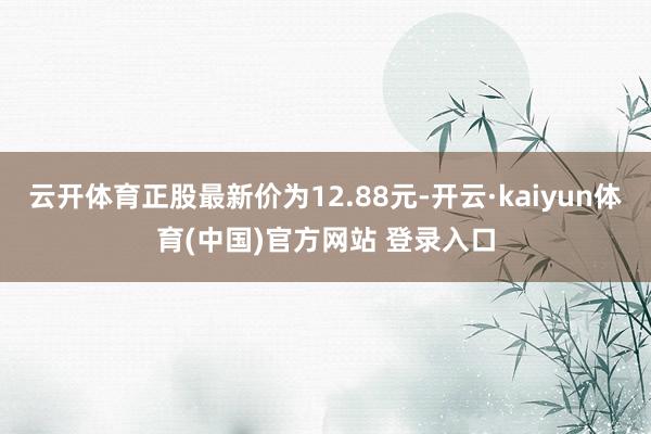 云开体育正股最新价为12.88元-开云·kaiyun体育(中国)官方网站 登录入口