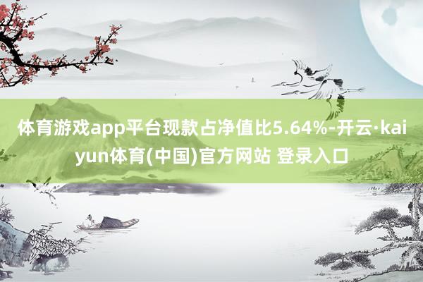 体育游戏app平台现款占净值比5.64%-开云·kaiyun体育(中国)官方网站 登录入口