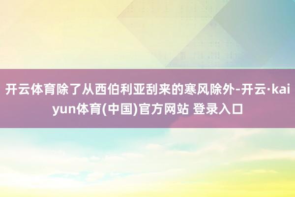 开云体育除了从西伯利亚刮来的寒风除外-开云·kaiyun体育(中国)官方网站 登录入口