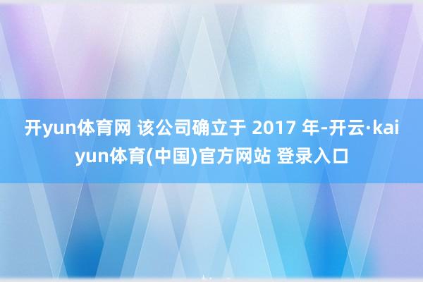 开yun体育网 该公司确立于 2017 年-开云·kaiyun体育(中国)官方网站 登录入口