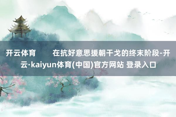 开云体育        在抗好意思援朝干戈的终末阶段-开云·kaiyun体育(中国)官方网站 登录入口