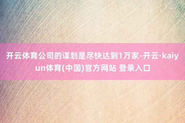 开云体育公司的谋划是尽快达到1万家-开云·kaiyun体育(中国)官方网站 登录入口