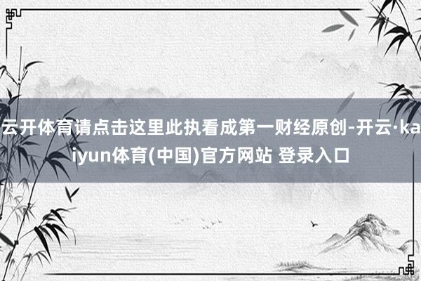 云开体育请点击这里此执看成第一财经原创-开云·kaiyun体育(中国)官方网站 登录入口