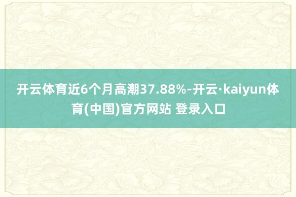 开云体育近6个月高潮37.88%-开云·kaiyun体育(中国)官方网站 登录入口