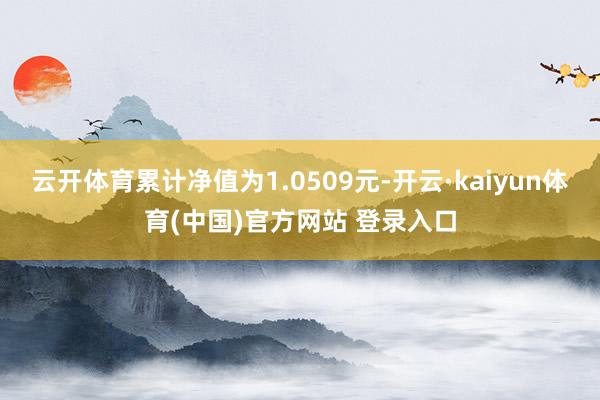 云开体育累计净值为1.0509元-开云·kaiyun体育(中国)官方网站 登录入口