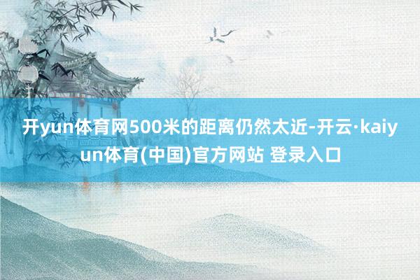 开yun体育网500米的距离仍然太近-开云·kaiyun体育(中国)官方网站 登录入口