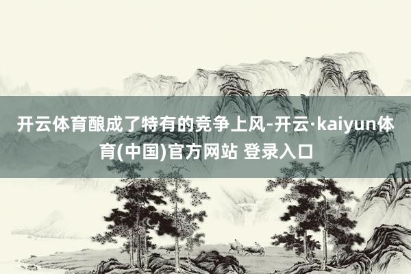 开云体育酿成了特有的竞争上风-开云·kaiyun体育(中国)官方网站 登录入口