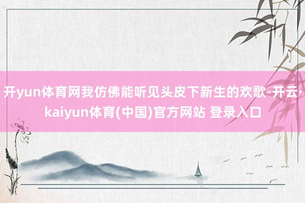 开yun体育网我仿佛能听见头皮下新生的欢歌-开云·kaiyun体育(中国)官方网站 登录入口