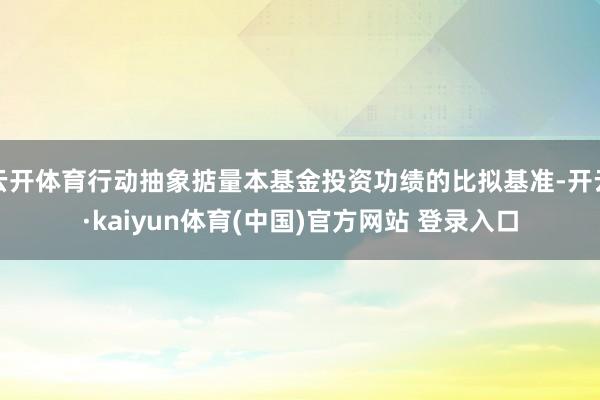 云开体育行动抽象掂量本基金投资功绩的比拟基准-开云·kaiyun体育(中国)官方网站 登录入口