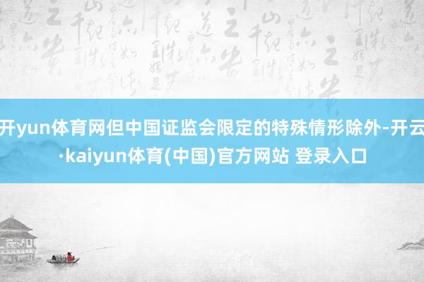 开yun体育网但中国证监会限定的特殊情形除外-开云·kaiyun体育(中国)官方网站 登录入口