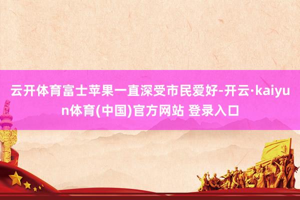 云开体育富士苹果一直深受市民爱好-开云·kaiyun体育(中国)官方网站 登录入口
