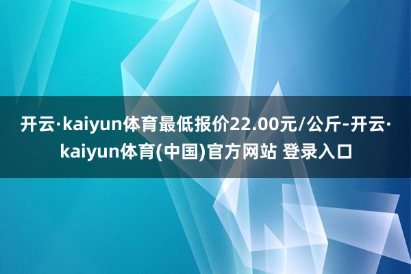 开云·kaiyun体育最低报价22.00元/公斤-开云·kaiyun体育(中国)官方网站 登录入口