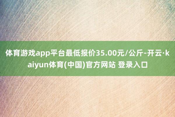 体育游戏app平台最低报价35.00元/公斤-开云·kaiyun体育(中国)官方网站 登录入口