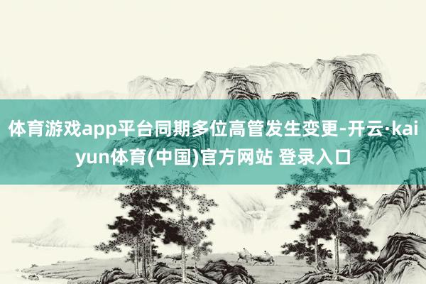 体育游戏app平台同期多位高管发生变更-开云·kaiyun体育(中国)官方网站 登录入口