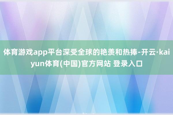 体育游戏app平台深受全球的艳羡和热捧-开云·kaiyun体育(中国)官方网站 登录入口