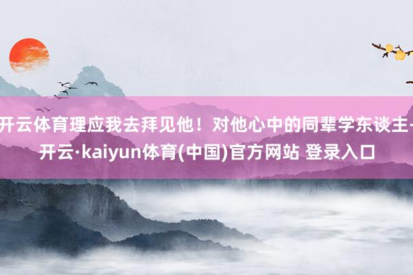 开云体育理应我去拜见他！对他心中的同辈学东谈主-开云·kaiyun体育(中国)官方网站 登录入口