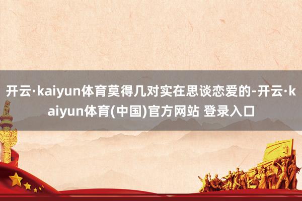 开云·kaiyun体育莫得几对实在思谈恋爱的-开云·kaiyun体育(中国)官方网站 登录入口