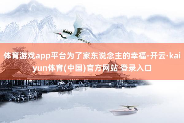 体育游戏app平台为了家东说念主的幸福-开云·kaiyun体育(中国)官方网站 登录入口