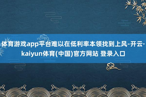 体育游戏app平台难以在低利率本领找到上风-开云·kaiyun体育(中国)官方网站 登录入口