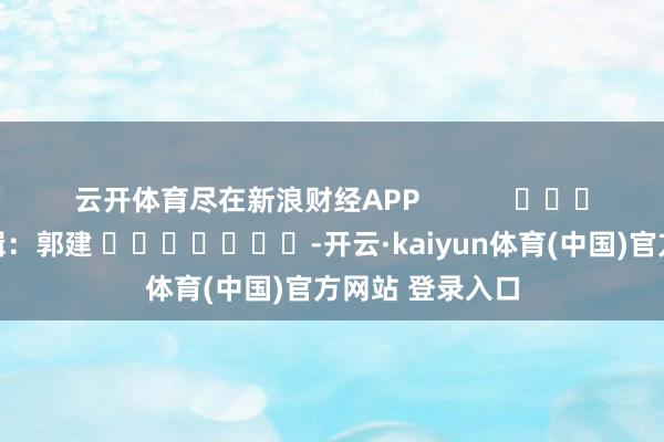 云开体育尽在新浪财经APP            						牵累剪辑：郭建 							-开云·kaiyun体育(中国)官方网站 登录入口