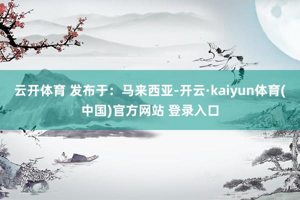 云开体育 发布于：马来西亚-开云·kaiyun体育(中国)官方网站 登录入口