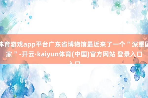 体育游戏app平台广东省博物馆最近来了一个"深重国家"-开云·kaiyun体育(中国)官方网站 登录入口