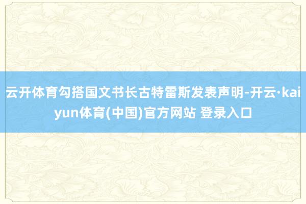 云开体育勾搭国文书长古特雷斯发表声明-开云·kaiyun体育(中国)官方网站 登录入口