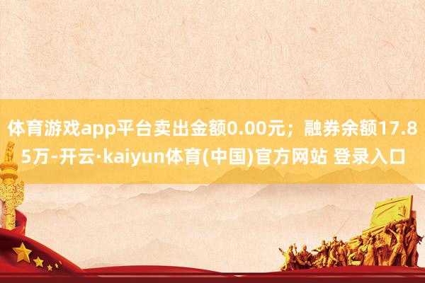体育游戏app平台卖出金额0.00元；融券余额17.85万-开云·kaiyun体育(中国)官方网站 登录入口