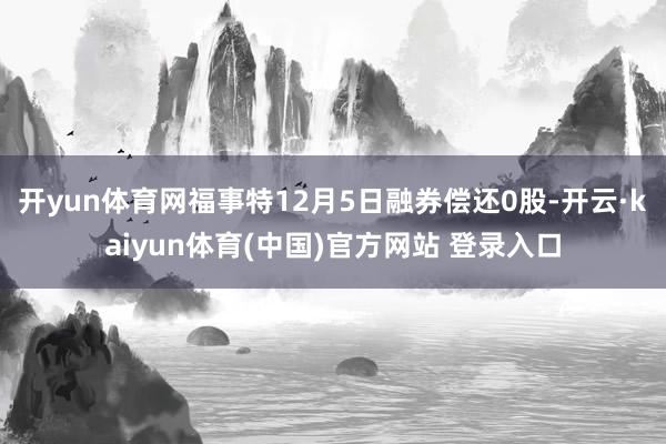 开yun体育网福事特12月5日融券偿还0股-开云·kaiyun体育(中国)官方网站 登录入口