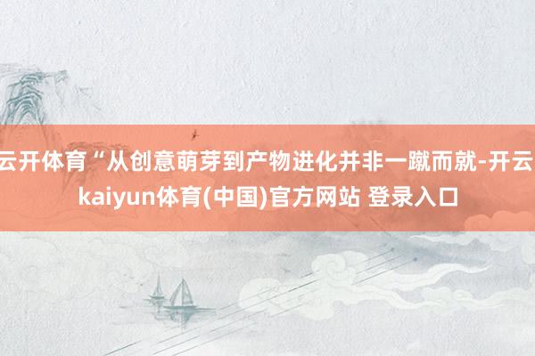 云开体育“从创意萌芽到产物进化并非一蹴而就-开云·kaiyun体育(中国)官方网站 登录入口