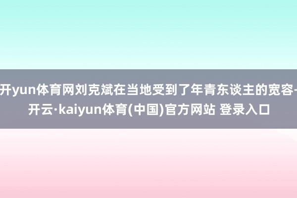 开yun体育网刘克斌在当地受到了年青东谈主的宽容-开云·kaiyun体育(中国)官方网站 登录入口